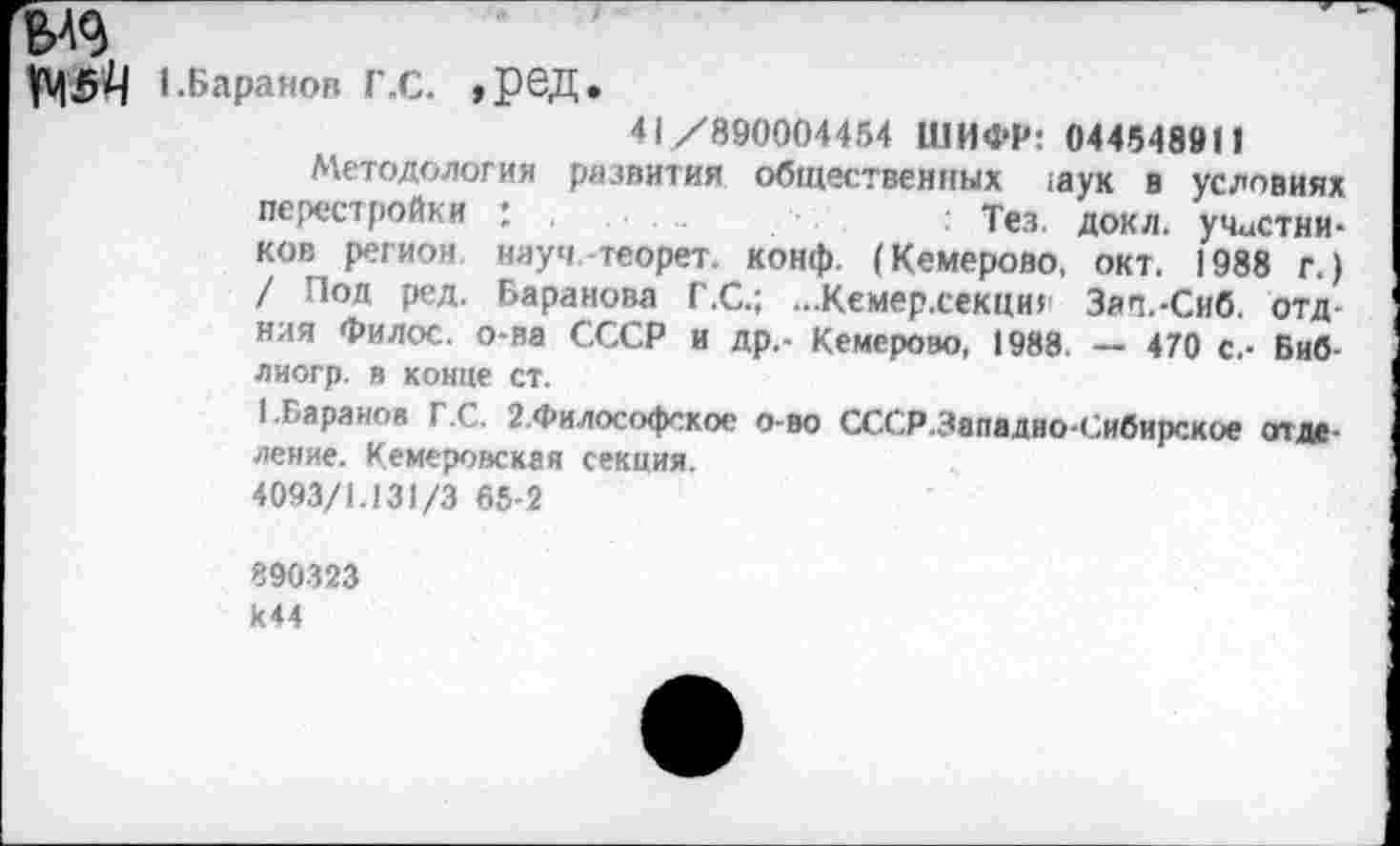 ﻿№4 I.Баранов Г .С. »РОД*
41/890004454 ШИФР: 044548911
Методология развития общественных ;аук в условиях перестройки : ,	: Тез. докл. участни-
ков регион, науч теорет. конф. (Кемерово, окт. 1988 г.) / Под ред. Баранова Г.С.; ...Кемер.секциг Зап.-Сиб. отд ния Филос. о-ва СССР и др.- Кемерово, 1988. — 470 с.- Биб-лиогр. в конце ст.
1.Баранов Г.С. 2.Философское о-во СССР.Западно-Сибирское отделение. Кемеровская секция.
4093/1.131/3 65-2
890323
к44